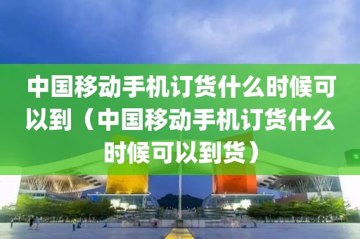 中国移动手机订货什么时候可以到（中国移动手机订货什么时候可以到货）